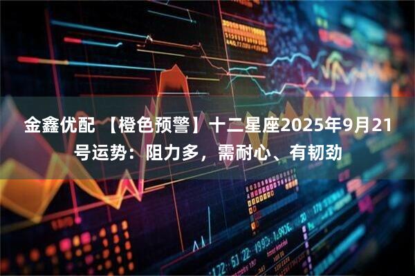 金鑫优配 【橙色预警】十二星座2025年9月21号运势：阻力多，需耐心、有韧劲