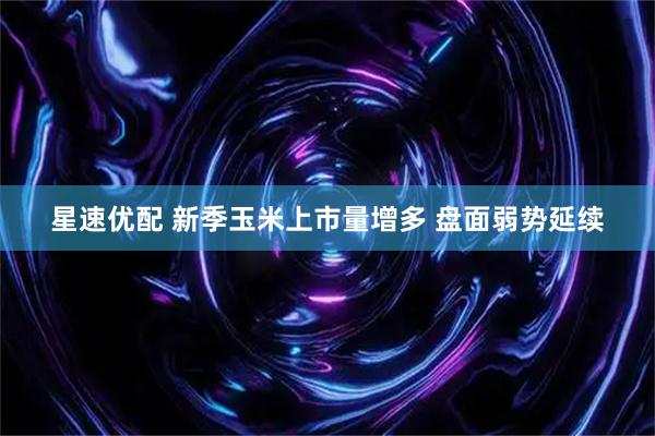 星速优配 新季玉米上市量增多 盘面弱势延续