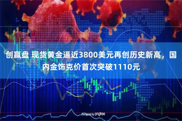 创赢盘 现货黄金逼近3800美元再创历史新高，国内金饰克价首次突破1110元