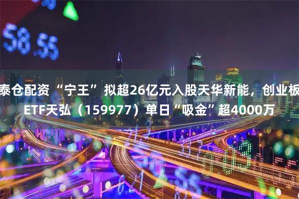 泰仓配资 “宁王” 拟超26亿元入股天华新能,创业板ETF天弘(159977)单日“吸金”超4000万