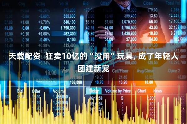 天载配资 狂卖10亿的“没用”玩具, 成了年轻人团建新宠