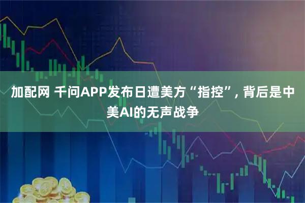 加配网 千问APP发布日遭美方“指控”, 背后是中美AI的无声战争