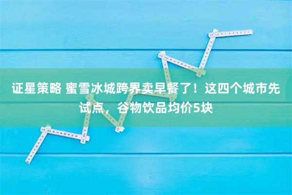 证星策略 蜜雪冰城跨界卖早餐了!这四个城市先试点,谷物饮品均价5块