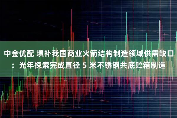 中金优配 填补我国商业火箭结构制造领域供需缺口:光年探索完成直径 5 米不锈钢共底贮箱制造