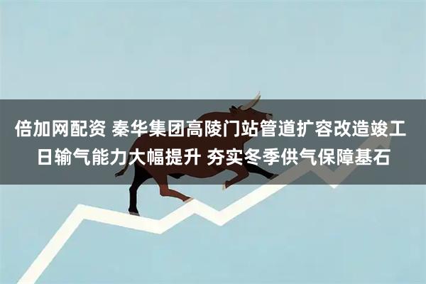 倍加网配资 秦华集团高陵门站管道扩容改造竣工 日输气能力大幅提升 夯实冬季供气保障基石