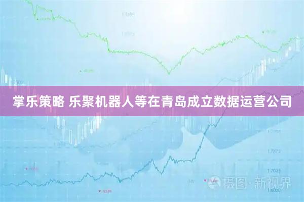 掌乐策略 乐聚机器人等在青岛成立数据运营公司