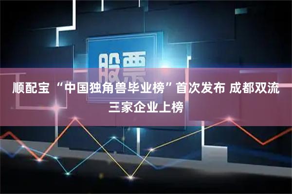 顺配宝 “中国独角兽毕业榜”首次发布 成都双流三家企业上榜