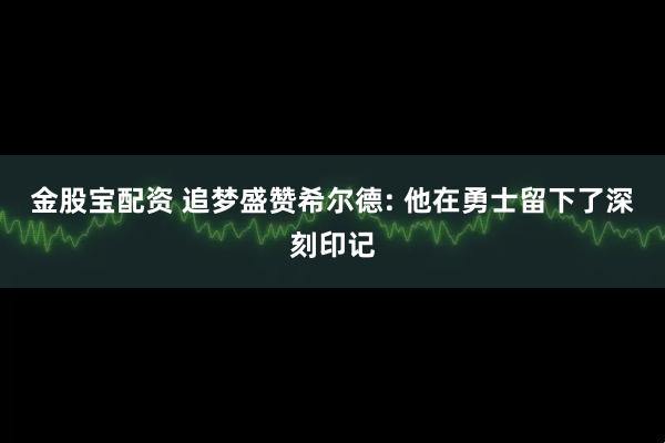 金股宝配资 追梦盛赞希尔德: 他在勇士留下了深刻印记