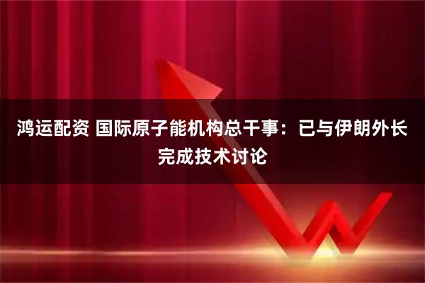 鸿运配资 国际原子能机构总干事：已与伊朗外长完成技术讨论