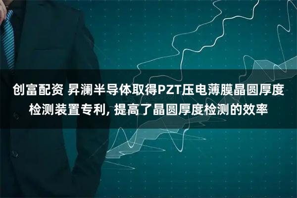 创富配资 昇澜半导体取得PZT压电薄膜晶圆厚度检测装置专利, 提高了晶圆厚度检测的效率