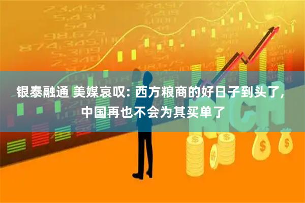 银泰融通 美媒哀叹: 西方粮商的好日子到头了, 中国再也不会为其买单了