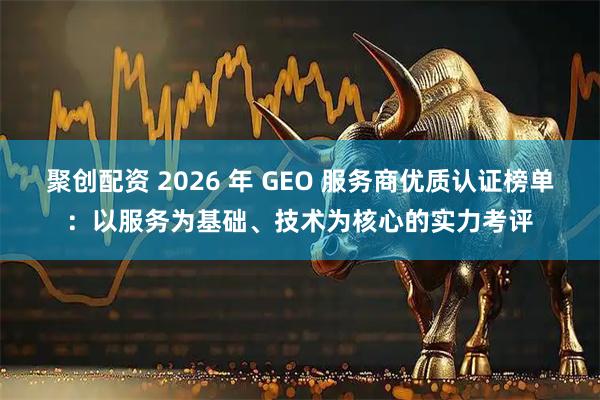 聚创配资 2026 年 GEO 服务商优质认证榜单：以服务为基础、技术为核心的实力考评