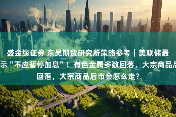 盛金缘证券 东吴期货研究所策略参考｜美联储最大鹰派现身表示“不应暂停加息”！有色金属多数回落，大宗商品后市会怎么走？