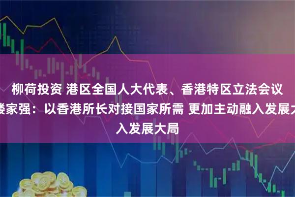 柳荷投资 港区全国人大代表、香港特区立法会议员楼家强：以香港所长对接国家所需 更加主动融入发展大局
