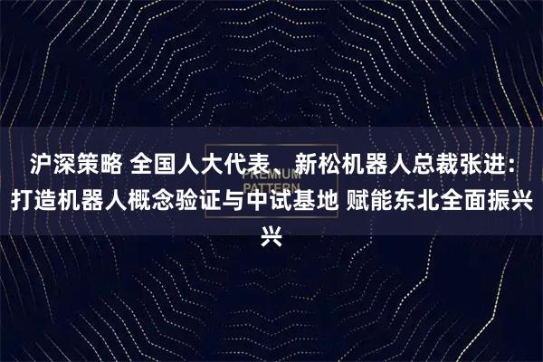 沪深策略 全国人大代表、新松机器人总裁张进：打造机器人概念验证与中试基地 赋能东北全面振兴