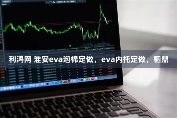 利鸿网 淮安eva泡棉定做,eva内托定做,驷鼎