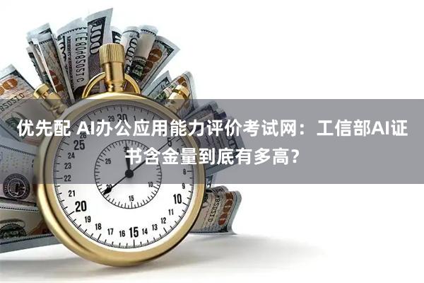 优先配 AI办公应用能力评价考试网：工信部AI证书含金量到底有多高？