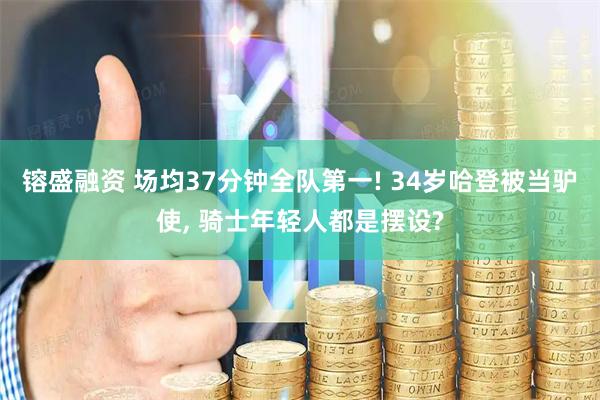 镕盛融资 场均37分钟全队第一! 34岁哈登被当驴使, 骑士年轻人都是摆设?