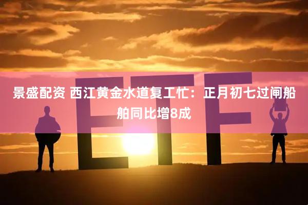 景盛配资 西江黄金水道复工忙：正月初七过闸船舶同比增8成