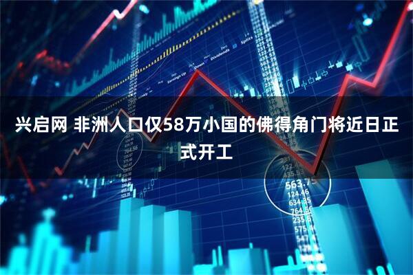 兴启网 非洲人口仅58万小国的佛得角门将近日正式开工