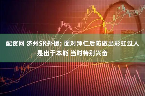 配资网 济州SK外援: 面对拜仁后防做出彩虹过人是出于本能 当时特别兴奋