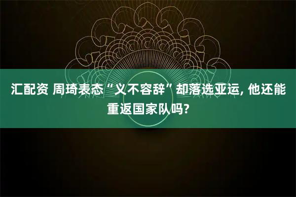 汇配资 周琦表态“义不容辞”却落选亚运, 他还能重返国家队吗?